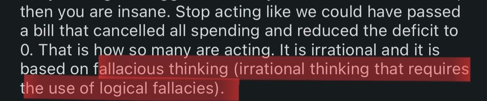 A clipped portion of one of the screenshots posted by OP. It reads: "...then you are insane. Stop acting like we could have passed a bill that cancelled all spending and reduced the deficit to 0. That is how so many are acting. It is irrational and it is based on fallacious thinking (irrational thinking that requires the use of logical fallacies)."

The words "fallacious thinking" and  what follows after it are highlighted in red.
