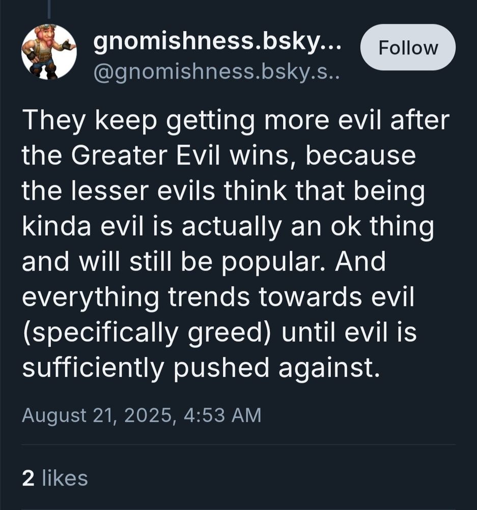 gnomishness.bsky.social reply: They keep getting more evil after the Greater Evil wins, because the lesser evils think that being kinda evil is actually an ok thing and will still be popular. And everything trends towards evil (specifically greed) until evil is sufficiently pushed against.