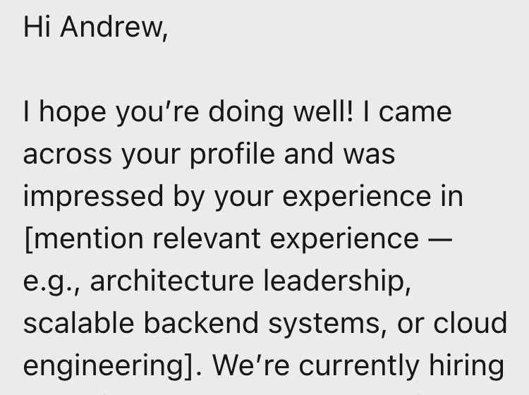 Message from a recruiter:

Hi Andrew,

I hope you’re doing well! I came across your profile and was impressed by your experience in [mention relevant experience — e.g., architecture leadership, scalable backend systems, or cloud engineering]. We're currently hiring...