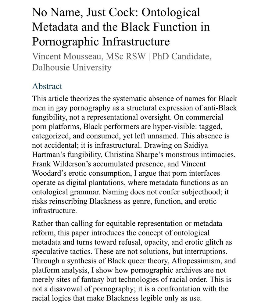 A screenshot of an academic abstract. 

No Name, Just Cock: Ontological Metadata and the Black Function in Pornographic Infrastructure
Vincent Mousseau, MSc RSW | PhD Candidate, Dalhousie University

Abstract
This article theorizes the systematic absence of names for Black men in gay pornography as a structural expression of anti-Black fungibility, not a representational oversight. On commercial porn platforms, Black performers are hyper-visible: tagged, categorized, and consumed, yet left unnamed. This absence is not accidental; it is infrastructural. Drawing on Saidiya Hartman’s fungibility, Christina Sharpe’s monstrous intimacies, Frank Wilderson’s accumulated presence, and Vincent Woodard’s erotic consumption, I argue that porn interfaces operate as digital plantations, where metadata functions as an ontological grammar. Naming does not confer subjecthood; it risks reinscribing Blackness as genre, function, and erotic infrastructure.

Rather than calling for equitable representation or metadata reform, this paper introduces the concept of ontological metadata and turns toward refusal, opacity, and erotic glitch as speculative tactics. These are not solutions, but interruptions. Through a synthesis of Black queer theory, Afropessimism, and platform analysis, I show how pornographic archives are not merely sites of fantasy but technologies of racial order. This is not a disavowal of pornography; it is a confrontation with the racial logics that make Blackness legible only as use.