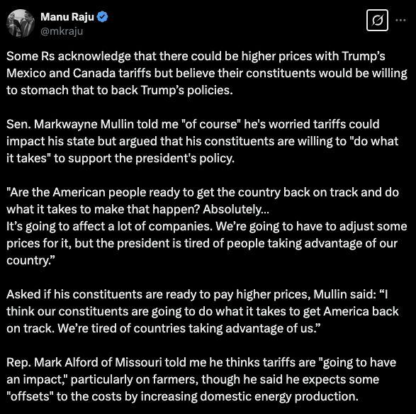 Tweet from CNN's Manu Raju: 
Some Rs acknowledge that there could be higher prices with Trump’s Mexico and Canada tariffs but believe their constituents would be willing to stomach that to back Trump’s policies.

Sen. Markwayne Mullin told me "of course" he's worried tariffs could impact his state but argued that his constituents are willing to "do what it takes" to support the president's policy.
 
"Are the American people ready to get the country back on track and do what it takes to make that happen? Absolutely…
It’s going to affect a lot of companies. We’re going to have to adjust some prices for it, but the president is tired of people taking advantage of our country.”

Asked if his constituents are ready to pay higher prices, Mullin said: “I think our constituents are going to do what it takes to get America back on track. We’re tired of countries taking advantage of us.”

Rep. Mark Alford of Missouri told me he thinks tariffs are "going to have an impact," particularly on farmers, though he said he expects some "offsets" to the costs by increasing domestic energy production. 

(Also, Elon Musk is an idiot.) 