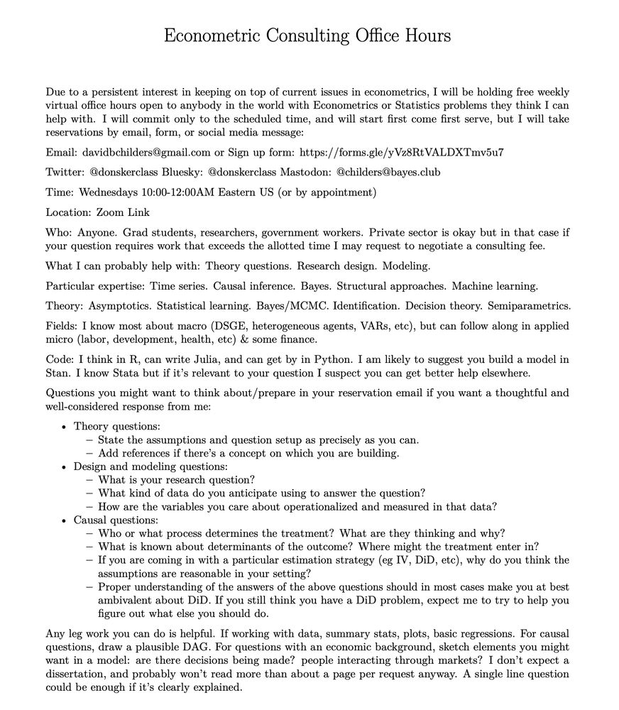 Free Weekly Econometrics Office Hours

Email: davidbchilders@gmail.com or Sign up form: https://forms.gle/yVz8RtVALDXTmv5u7

Time: Wednesdays 10:00-12:00AM Eastern US (or by appointment)

Location: Zoom Link https://bowdoin.zoom.us/j/7322488068

Who: Anyone. Grad students, researchers, government workers. Private sector is okay but in that case if your question requires work that exceeds the allotted time I may request to negotiate a consulting fee.

What I can probably help with: Theory questions. Research design. Modeling.

Particular expertise: Time series. Causal inference. Bayes. Structural approaches. Machine learning.

Theory: Asymptotics. Statistical learning. Bayes/MCMC. Identification. Decision theory. Semiparametrics.

Fields: I know most about macro (DSGE, heterogeneous agents, VARs, etc), but can follow along in applied micro (labor, development, health, etc) & some finance.

Code: I think in R, can write Julia, and can get by in Python. I am likely to suggest you build a model in Stan. I know Stata but if it’s relevant to your question I suspect you can get better help elsewhere.