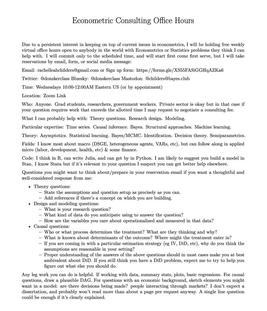 Free Weekly Econometrics Office Hours

Email: rachelleahchilders@gmail.com or Sign up form: https://forms.gle/XS55FASiGGHqAZKa6

Time: Wednesdays 10:00-12:00AM Eastern US (or by appointment)

Location: Zoom Link https://bowdoin.zoom.us/j/96039587180

Who: Anyone. Grad students, researchers, government workers. Private sector is okay but in that case if your question requires work that exceeds the allotted time I may request to negotiate a consulting fee.

What I can probably help with: Theory questions. Research design. Modeling.

Particular expertise: Time series. Causal inference. Bayes. Structural approaches. Machine learning.

Theory: Asymptotics. Statistical learning. Bayes/MCMC. Identification. Decision theory. Semiparametrics.

Fields: I know most about macro (DSGE, heterogeneous agents, VARs, etc), but can follow along in applied micro (labor, development, health, etc) & some finance.

Code: I think in R, can write Julia, and can get by in Python. I am likely to suggest you build a model in Stan. I know Stata but if it’s relevant to your question I suspect you can get better help elsewhere.