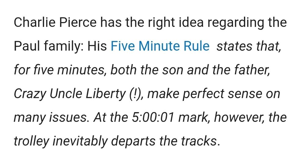 Charlie Pierce has the right idea regarding the Paul family: His Five Minute Rule  states that, for five minutes, both the son and the father, Crazy Uncle Liberty (!), make perfect sense on many issues. At the 5:00:01 mark, however, the trolley inevitably departs the tracks.