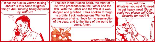get your war on 8 - #7 http://www.mnftiu.cc/2002/02/18/war8-7/
1: What the fuck is Voltron talking about? Is this some religious thing? Am I fucking being baptized by Voltron?
2: I believe in the Human Spirit, the taker of life, who proceeds from the Father and the War. With the Father and the War it is worshipped and glorified. It has spoken through its profits. I acknowledge one War for the commission of sins. I look for no resurrection of the dead, and to the Wars of the world to come. Amen.
3: Sure, Voltron-- Whatever you say! No need to get heavy, now! (Dude could you please call Office Security for me???)