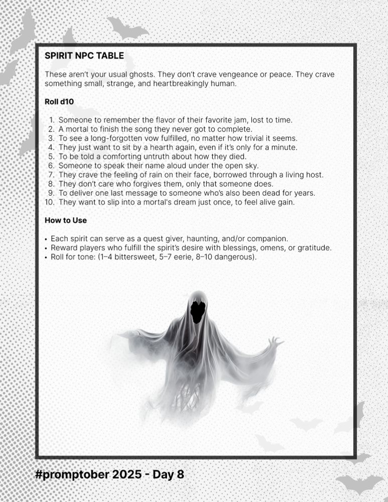 SPIRIT NPC TABLE

These aren’t your usual ghosts. They don’t crave vengeance or peace. They crave something small, strange, and heartbreakingly human.

Roll d10

Someone to remember the flavor of their favorite jam, lost to time.
A mortal to finish the song they never got to complete.
To see a long-forgotten vow fulfilled, no matter how trivial it seems.
They just want to sit by a hearth again, even if it’s only for a minute.
To be told a comforting untruth about how they died.
Someone to speak their name aloud under the open sky.
They crave the feeling of rain on their face, borrowed through a living host.
They don’t care who forgives them, only that someone does.
To deliver one last message to someone who’s also been dead for years.
They want to slip into a mortal's dream just once, to feel alive gain.

How to Use

Each spirit can serve as a quest giver, haunting, and/or companion.
Reward players who fulfill the spirit’s desire with blessings, omens, or gratitude.
Roll for tone: (1–4 bittersweet, 5–7 eerie, 8–10 dangerous).