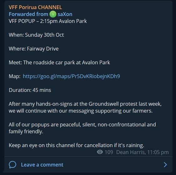 A screenshot of a post forwarded to VFF Porirua group channel by Dean Harris, We Love Kapiti Mayoral candidate

VFF Porirua CHANNEL
Forwarded from saXon
VFF POPUP - 2:15pm Avalon Park

When: Sunday 30th Oct

Where: Fairway Drive

Meet: The roadside car park at Avalon Park

Map: https://goo.gl/maps/Pr5DvKRiobejnKDh9

Duration: 45 mins

After many hands-on-signs at the Groundswell protest last week,
we will continue with our messaging supporting our farmers.

All of our popups are peaceful, silent, non-confrontational and
family friendly.

Keep an eye on this channel for cancellation if it's raining.