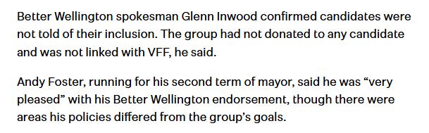 Paragraph from stuff.co.nz article: Better Wellington spokesman Glenn Inwood confirmed candidates were not told of their inclusion. The group had not donated to any candidate and was not linked with VFF, he said.

Andy Foster, running for his second term of mayor, said he was “very pleased” with his Better Wellington endorsement, though there were areas his policies differed from the group’s goals.
