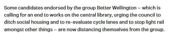 Paragraph from the stuff.co.nz article: Some candidates endorsed by the group Better Wellington – which is calling for an end to works on the central library, urging the council to ditch social housing and to re-evaluate cycle lanes and to stop light rail amongst other things – are now distancing themselves from the group