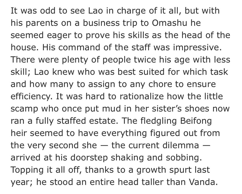 It was odd to see Lao in charge of it all, but with his parents on a business trip to Omashu he seemed eager to prove his skills as the head of the house. His command of the staff was impressive. There were plenty of people twice his age with less skill; Lao knew who was best suited for which task and how many to assign to any chore to ensure efficiency. It was hard to rationalize how the little scamp who once put mud in her sister’s shoes now ran a fully staffed estate. The fledgling Beifong heir seemed to have everything figured out from the very second she — the current dilemma — arrived at his doorstep shaking and sobbing. Topping it all off, thanks to a growth spurt last year; he stood an entire head taller than Vanda