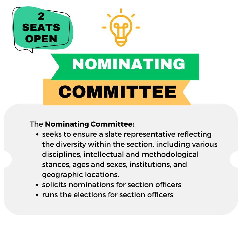 The Nominating Committee:
seeks to ensure a slate representative reflecting the diversity within the section, including various disciplines, intellectual and methodological stances, ages and sexes, institutions, and geographic locations. 
solicits nominations for section officers
runs the elections for section officers