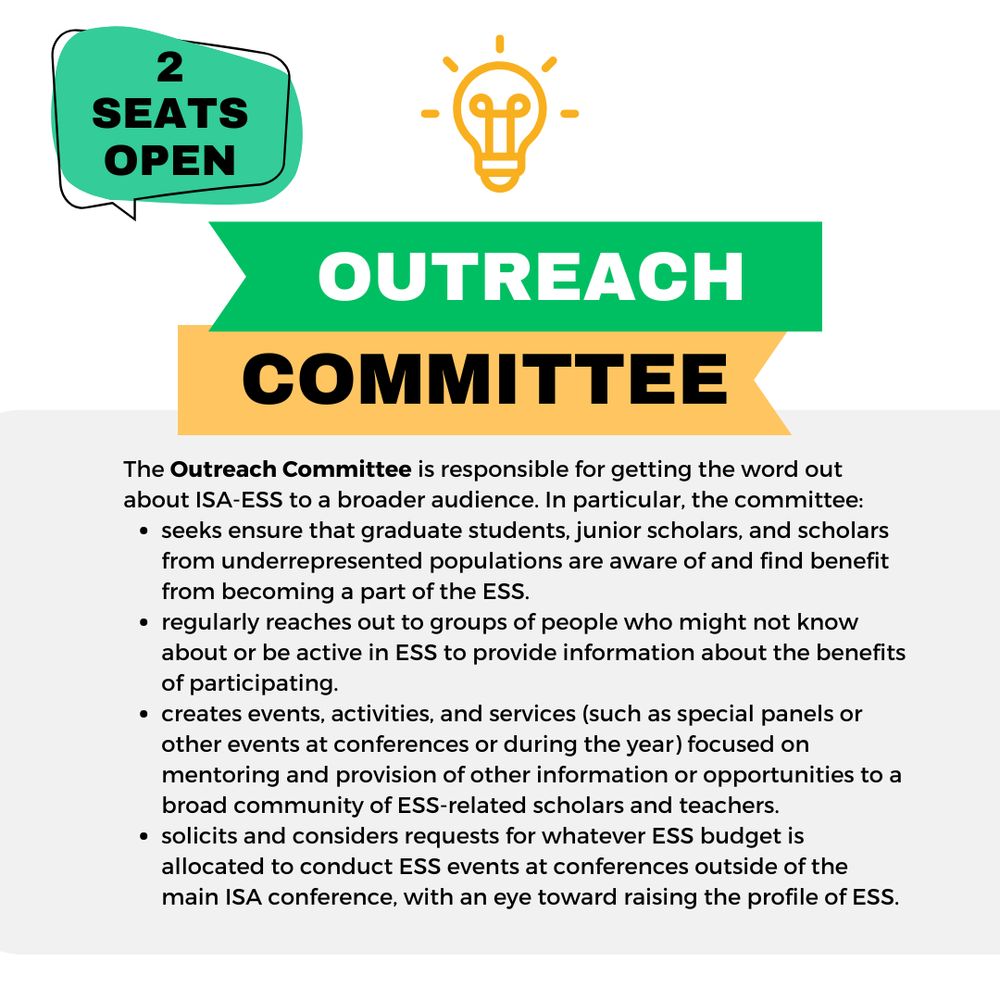 The Outreach Committee is responsible for getting the word out about ISA-ESS to a broader audience. In particular, the committee:
seeks ensure that graduate students, junior scholars, and scholars from underrepresented populations are aware of and find benefit from becoming a part of the ESS. 
regularly reaches out to groups of people who might not know about or be active in ESS to provide information about the benefits of participating. 
creates events, activities, and services (such as special panels or other events at conferences or during the year) focused on mentoring and provision of other information or opportunities to a broad community of ESS-related scholars and teachers. 
solicits and considers requests for whatever ESS budget is allocated to conduct ESS events at conferences outside of the main ISA conference, with an eye toward raising the profile of ESS.
