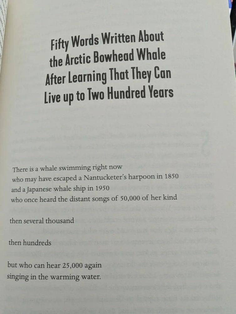 This photograph depicts a poem printed in a book. The poem is: Fifty words written about the Arctic bowhead whale after learning they can live up to two hundred years by Nate DeMio.

The poem reads:
There is a whale swimming right now / who may have escaped a Nantucketer's harpoon in 1850 / and a Japanese ship in 1950 / who onde heard the distant songs of 50,000 of her kind / then several thousand / then hundreds / but who can hear 25,000 again / singing in the warming water 