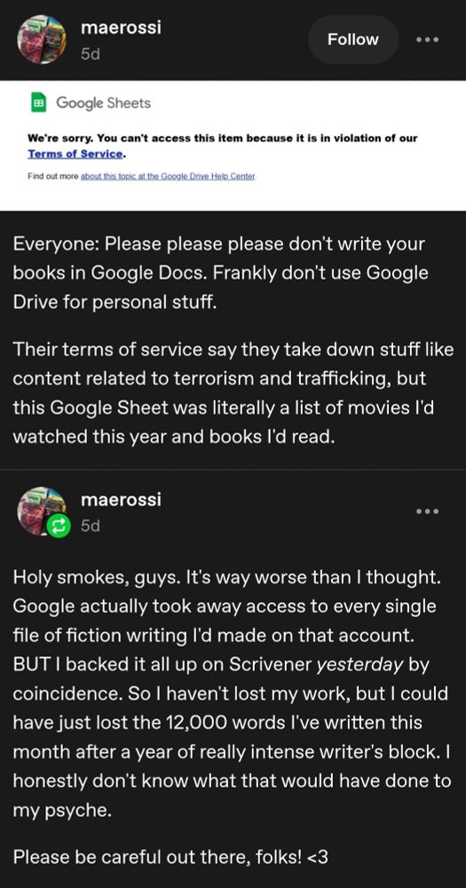 Tumblr screenshot by maerossi reading "Everone: Please don't write your books in Google Docs. Frankly don't use Google Drive for personal stuff. Their terms of service say they take down stuff like content related to terrorism and trafficking, but my deleted Google Sheet was literally a list of movies Id watched thi year and books I'd read." Then another post by OP: "Holy smokes guys. It's way worse than I thouht. Google actually took away access to every single file of fiction wrtiting I'd made on that account. BUT I backed it up on Scrivener yesterday by coincidence. So I haven't lost my work, but I could have lost the 12,000 words I've written this month after a year of really intense writer's block. I honestly don't know what that would have done to my pyche. Please be careful out there, folks! <3". END ID.