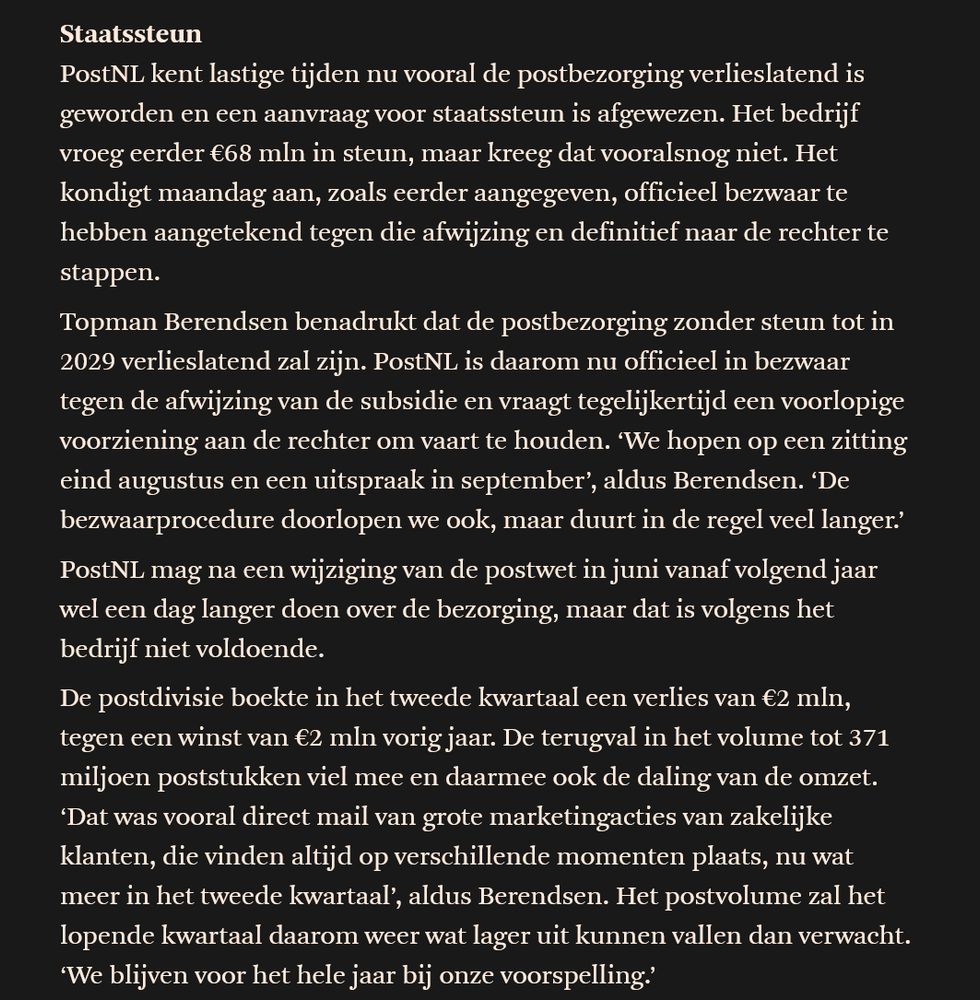 

Staatssteun

PostNL kent lastige tijden nu vooral de postbezorging verlieslatend is geworden en een aanvraag voor staatssteun is afgewezen. Het bedrijf vroeg eerder €68 mln in steun, maar kreeg dat vooralsnog niet. Het kondigt maandag aan, zoals eerder aangegeven, officieel bezwaar te hebben aangetekend tegen die afwijzing en definitief naar de rechter te stappen.

Topman Berendsen benadrukt dat de postbezorging zonder steun tot in 2029 verlieslatend zal zijn. PostNL is daarom nu officieel in bezwaar tegen de afwijzing van de subsidie en vraagt tegelijkertijd een voorlopige voorziening aan de rechter om vaart te houden. ‘We hopen op een zitting eind augustus en een uitspraak in september’, aldus Berendsen. ‘De bezwaarprocedure doorlopen we ook, maar duurt in de regel veel langer.’

PostNL mag na een wijziging van de postwet in juni vanaf volgend jaar wel een dag langer doen over de bezorging, maar dat is volgens het bedrijf niet voldoende.

De postdivisie boekte in het tweede kwartaal een verlies van €2 mln, tegen een winst van €2 mln vorig jaar. De terugval in het volume tot 371 miljoen poststukken viel mee en daarmee ook de daling van de omzet. ‘Dat was vooral direct mail van grote marketingacties van zakelijke klanten, die vinden altijd op verschillende momenten plaats, nu wat meer in het tweede kwartaal’, aldus Berendsen. Het postvolume zal het lopende kwartaal daarom weer wat lager uit kunnen vallen dan verwacht. ‘We blijven voor het hele jaar bij onze voorspelling.’ 

