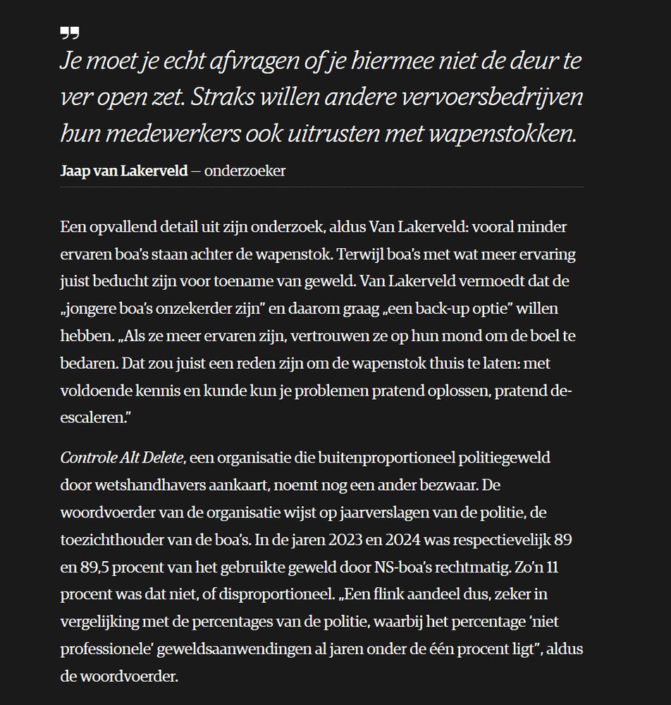 

    Je moet je echt afvragen of je hiermee niet de deur te ver open zet. Straks willen andere vervoersbedrijven hun medewerkers ook uitrusten met wapenstokken.
    Jaap van Lakerveld onderzoeker

Een opvallend detail uit zijn onderzoek, aldus Van Lakerveld: vooral minder ervaren boa’s staan achter de wapenstok. Terwijl boa’s met wat meer ervaring juist beducht zijn voor toename van geweld. Van Lakerveld vermoedt dat de „jongere boa’s onzekerder zijn” en daarom graag „een back-up optie” willen hebben. „Als ze meer ervaren zijn, vertrouwen ze op hun mond om de boel te bedaren. Dat zou juist een reden zijn om de wapenstok thuis te laten: met voldoende kennis en kunde kun je problemen pratend oplossen, pratend de-escaleren.”

Controle Alt Delete, een organisatie die buitenproportioneel politiegeweld door wetshandhavers aankaart, noemt nog een ander bezwaar. De woordvoerder van de organisatie wijst op jaarverslagen van de politie, de toezichthouder van de boa’s. In de jaren 2023 en 2024 was respectievelijk 89 en 89,5 procent van het gebruikte geweld door NS-boa’s rechtmatig. Zo’n 11 procent was dat niet, of disproportioneel. „Een flink aandeel dus, zeker in vergelijking met de percentages van de politie, waarbij het percentage ‘niet professionele’ geweldsaanwendingen al jaren onder de één procent ligt”, aldus de woordvoerder. 