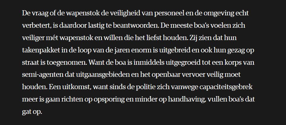 De vraag of de wapenstok de veiligheid van personeel en de omgeving echt verbetert, is daardoor lastig te beantwoorden. De meeste boa’s voelen zich veiliger mét wapenstok en willen die het liefst houden. Zij zien dat hun takenpakket in de loop van de jaren enorm is uitgebreid en ook hun gezag op straat is toegenomen. Want de boa is inmiddels uitgegroeid tot een korps van semi-agenten dat uitgaansgebieden en het openbaar vervoer veilig moet houden. Een uitkomst, want sinds de politie zich vanwege capaciteitsgebrek meer is gaan richten op opsporing en minder op handhaving, vullen boa’s dat gat op. 
