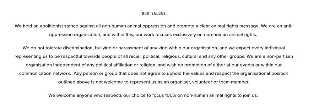  OUR VALUES We hold an abolitionist stance against all non-human animal oppression and promote a clear animal rights message. We are an anti-oppression organisation, and within this, our work focuses exclusively on non-human animal rights. We do not tolerate discrimination, bullying or harassment of any kind within our organisation, and we expect every individual representing us to be respectful towards people of all racial, political, religious, cultural and any other groups. We are a non-partisan organisation independent of any political affiliation or religion, and wish no promotion of either at our events or within our communication network. Any person or group that does not agree to uphold the values and respect the organisational position outlined above is not welcome to represent us as an organiser, volunteer or team member. We welcome anyone who respects our choice to focus 100% on non-human animal rights to join us. 