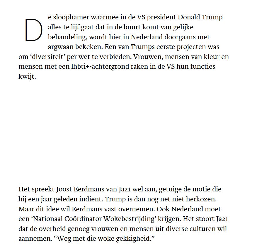 De sloophamer waarmee in de VS president Donald Trump alles te lijf gaat dat in de buurt komt van gelijke behandeling, wordt hier in Nederland doorgaans met argwaan bekeken. Een van Trumps eerste projecten was om ‘diversiteit’ per wet te verbieden. Vrouwen, mensen van kleur en mensen met een lhbti+-achtergrond raken in de VS hun functies kwijt.
Wilt u elke dag de Middag nieuwsbrief van Trouw ontvangen via e-mail?

Het spreekt Joost Eerdmans van Ja21 wel aan, getuige de motie die hij een jaar geleden indient. Trump is dan nog net niet herkozen. Maar dit idee wil Eerdmans vast overnemen. Ook Nederland moet een ‘Nationaal Coördinator Wokebestrijding’ krijgen. Het stoort Ja21 dat de overheid genoeg vrouwen en mensen uit diverse culturen wil aannemen. “Weg met die woke gekkigheid.”