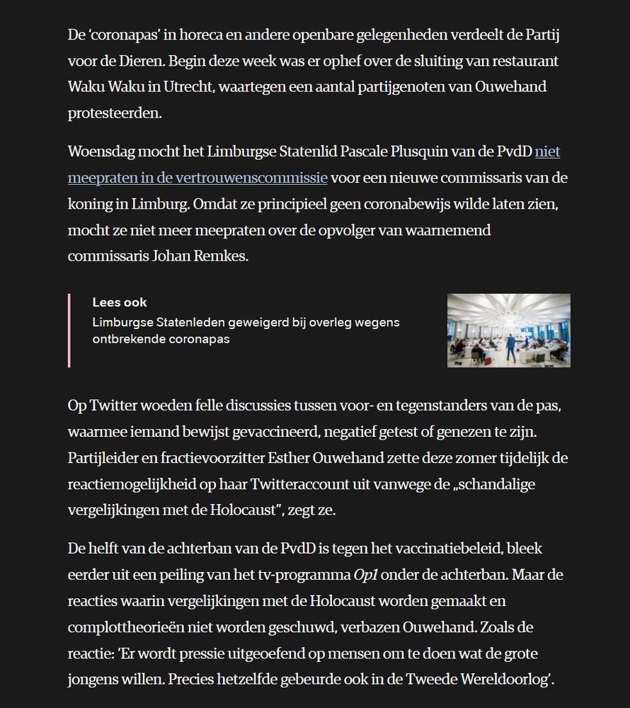  De ‘coronapas’ in horeca en andere openbare gelegenheden verdeelt de Partij voor de Dieren. Begin deze week was er ophef over de sluiting van restaurant Waku Waku in Utrecht, waartegen een aantal partijgenoten van Ouwehand protesteerden.

Woensdag mocht het Limburgse Statenlid Pascale Plusquin van de PvdD niet meepraten in de vertrouwenscommissie voor een nieuwe commissaris van de koning in Limburg. Omdat ze principieel geen coronabewijs wilde laten zien, mocht ze niet meer meepraten over de opvolger van waarnemend commissaris Johan Remkes.
Lees ook
Limburgse Statenleden geweigerd bij overleg wegens ontbrekende coronapas
Het Provinciehuis in Maastricht tijdens de installatie van een nieuw zeskoppig bestuurscollege.

Op Twitter woeden felle discussies tussen voor- en tegenstanders van de pas, waarmee iemand bewijst gevaccineerd, negatief getest of genezen te zijn. Partijleider en fractievoorzitter Esther Ouwehand zette deze zomer tijdelijk de reactiemogelijkheid op haar Twitteraccount uit vanwege de „schandalige vergelijkingen met de Holocaust”, zegt ze.

De helft van de achterban van de PvdD is tegen het vaccinatiebeleid, bleek eerder uit een peiling van het tv-programma Op1 onder de achterban. Maar de reacties waarin vergelijkingen met de Holocaust worden gemaakt en complottheorieën niet worden geschuwd, verbazen Ouwehand. Zoals de reactie: ‘Er wordt pressie uitgeoefend op mensen om te doen wat de grote jongens willen. Precies hetzelfde gebeurde ook in de Tweede Wereldoorlog’. 