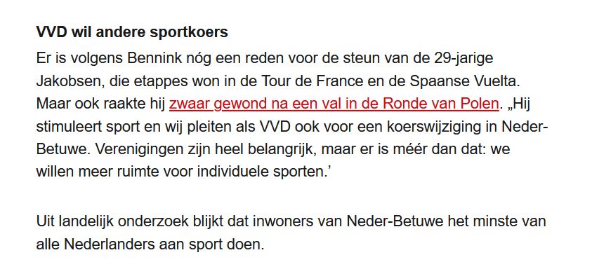 Er is volgens Bennink nóg een reden voor de steun van de 29-jarige Jakobsen, die etappes won in de Tour de France en de Spaanse Vuelta. Maar ook raakte hij zwaar gewond na een val in de Ronde van Polen. „Hij stimuleert sport en wij pleiten als VVD ook voor een koerswijziging in Neder-Betuwe. Verenigingen zijn heel belangrijk, maar er is méér dan dat: we willen meer ruimte voor individuele sporten.’
