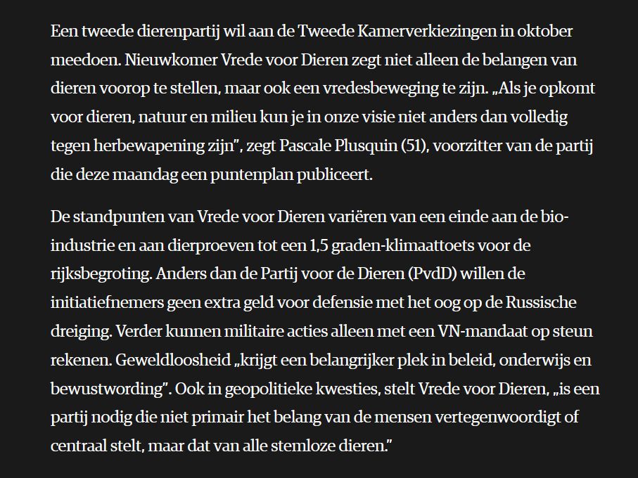 Een tweede dierenpartij wil aan de Tweede Kamerverkiezingen in oktober meedoen. Nieuwkomer Vrede voor Dieren zegt niet alleen de belangen van dieren voorop te stellen, maar ook een vredesbeweging te zijn. „Als je opkomt voor dieren, natuur en milieu kun je in onze visie niet anders dan volledig tegen herbewapening zijn”, zegt Pascale Plusquin (51), voorzitter van de partij die deze maandag een puntenplan publiceert.

De standpunten van Vrede voor Dieren variëren van een einde aan de bio-industrie en aan dierproeven tot een 1,5 graden-klimaattoets voor de rijksbegroting. Anders dan de Partij voor de Dieren (PvdD) willen de initiatiefnemers geen extra geld voor defensie met het oog op de Russische dreiging. Verder kunnen militaire acties alleen met een VN-mandaat op steun rekenen. Geweldloosheid „krijgt een belangrijker plek in beleid, onderwijs en bewustwording”. Ook in geopolitieke kwesties, stelt Vrede voor Dieren, „is een partij nodig die niet primair het belang van de mensen vertegenwoordigt of centraal stelt, maar dat van alle stemloze dieren.”