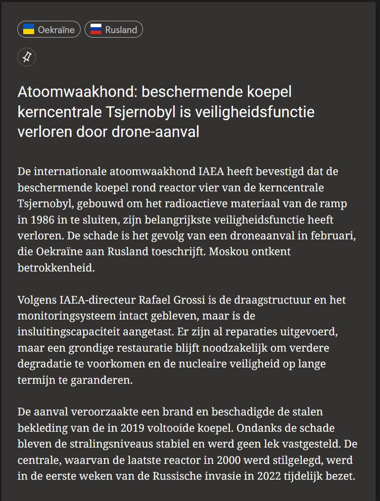 Atoomwaakhond: beschermende koepel kerncentrale Tsjernobyl is veiligheidsfunctie verloren door drone-aanval 

De internationale atoomwaakhond IAEA heeft bevestigd dat de beschermende koepel rond reactor vier van de kerncentrale Tsjernobyl, gebouwd om het radioactieve materiaal van de ramp in 1986 in te sluiten, zijn belangrijkste veiligheidsfunctie heeft verloren. De schade is het gevolg van een droneaanval in februari, die Oekraïne aan Rusland toeschrijft. Moskou ontkent betrokkenheid.

Volgens IAEA-directeur Rafael Grossi is de draagstructuur en het monitoringsysteem intact gebleven, maar is de insluitingscapaciteit aangetast. Er zijn al reparaties uitgevoerd, maar een grondige restauratie blijft noodzakelijk om verdere degradatie te voorkomen en de nucleaire veiligheid op lange termijn te garanderen.

De aanval veroorzaakte een brand en beschadigde de stalen bekleding van de in 2019 voltooide koepel. Ondanks de schade bleven de stralingsniveaus stabiel en werd geen lek vastgesteld. De centrale, waarvan de laatste reactor in 2000 werd stilgelegd, werd in de eerste weken van de Russische invasie in 2022 tijdelijk bezet. 