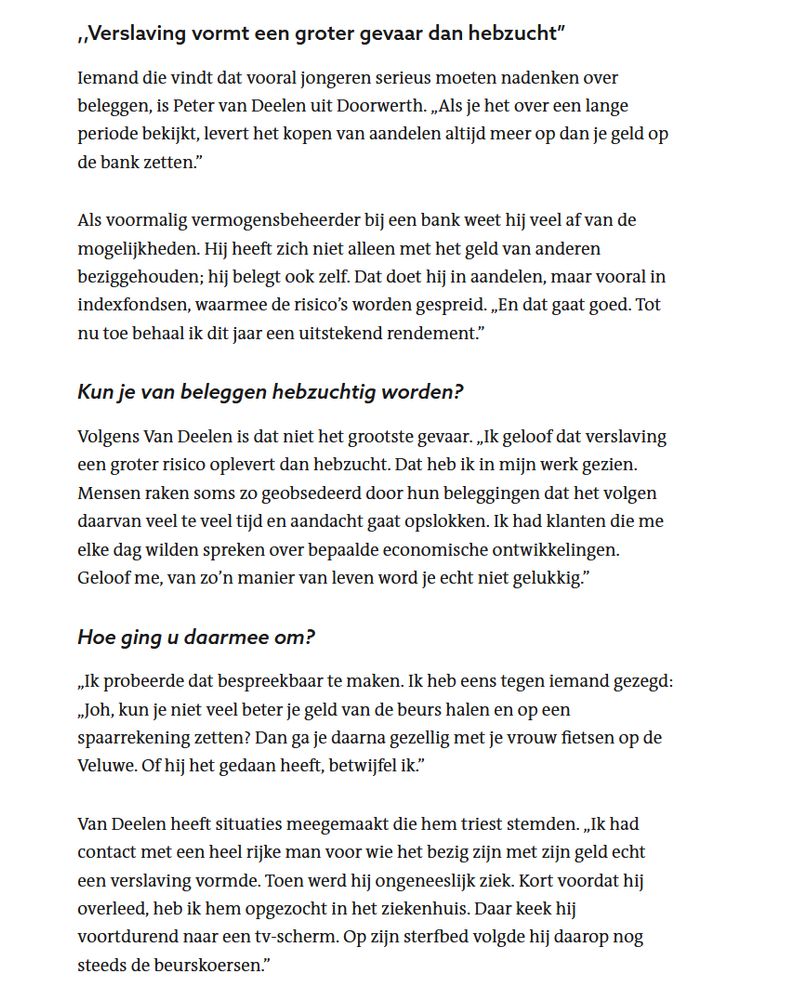 ,,Verslaving vormt een groter gevaar dan hebzucht”

Iemand die vindt dat vooral jongeren serieus moeten nadenken over beleggen, is Peter van Deelen uit Doorwerth. „Als je het over een lange periode bekijkt, levert het kopen van aandelen altijd meer op dan je geld op de bank zetten.”

Als voormalig vermogensbeheerder bij een bank weet hij veel af van de mogelijkheden. Hij heeft zich niet alleen met het geld van anderen beziggehouden; hij belegt ook zelf. Dat doet hij in aandelen, maar vooral in indexfondsen, waarmee de risico’s worden gespreid. „En dat gaat goed. Tot nu toe behaal ik dit jaar een uitstekend rendement.”
Kun je van beleggen hebzuchtig worden?

Volgens Van Deelen is dat niet het grootste gevaar. „Ik geloof dat verslaving een groter risico oplevert dan hebzucht. Dat heb ik in mijn werk gezien. Mensen raken soms zo geobsedeerd door hun beleggingen dat het volgen daarvan veel te veel tijd en aandacht gaat opslokken. Ik had klanten die me elke dag wilden spreken over bepaalde economische ontwikkelingen. Geloof me, van zo’n manier van leven word je echt niet gelukkig.”
Hoe ging u daarmee om?

„Ik probeerde dat bespreekbaar te maken. Ik heb eens tegen iemand gezegd: „Joh, kun je niet veel beter je geld van de beurs halen en op een spaarrekening zetten? Dan ga je daarna gezellig met je vrouw fietsen op de Veluwe. Of hij het gedaan heeft, betwijfel ik.”

Van Deelen heeft situaties meegemaakt die hem triest stemden. „Ik had contact met een heel rijke man voor wie het bezig zijn met zijn geld echt een verslaving vormde. Toen werd hij ongeneeslijk ziek. Kort voordat hij overleed, heb ik hem opgezocht in het ziekenhuis. Daar keek hij voortdurend naar een tv-scherm. Op zijn sterfbed volgde hij daarop nog steeds de beurskoersen.”
