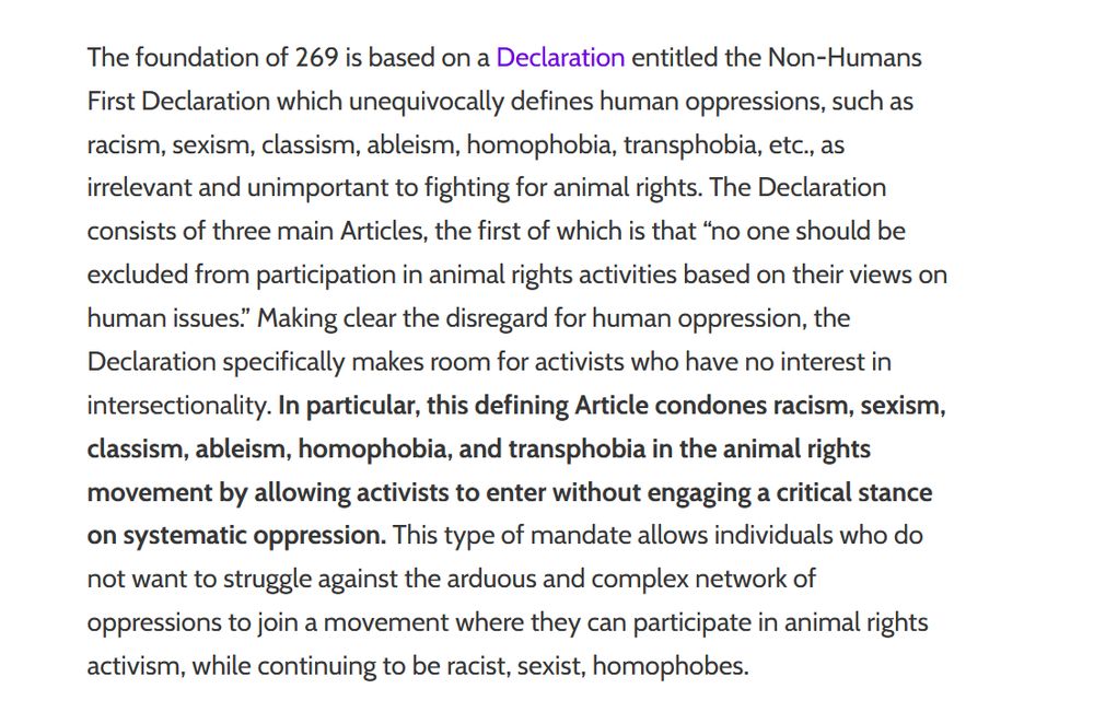 The foundation of 269 is based on a Declaration entitled the Non-Humans First Declaration which unequivocally defines human oppressions, such as racism, sexism, classism, ableism, homophobia, transphobia, etc., as irrelevant and unimportant to fighting for animal rights. The Declaration consists of three main Articles, the first of which is that “no one should be excluded from participation in animal rights activities based on their views on human issues.” Making clear the disregard for human oppression, the Declaration specifically makes room for activists who have no interest in intersectionality. In particular, this defining Article condones racism, sexism, classism, ableism, homophobia, and transphobia in the animal rights movement by allowing activists to enter without engaging a critical stance on systematic oppression. This type of mandate allows individuals who do not want to struggle against the arduous and complex network of oppressions to join a movement where they can participate in animal rights activism, while continuing to be racist, sexist, homophobes.