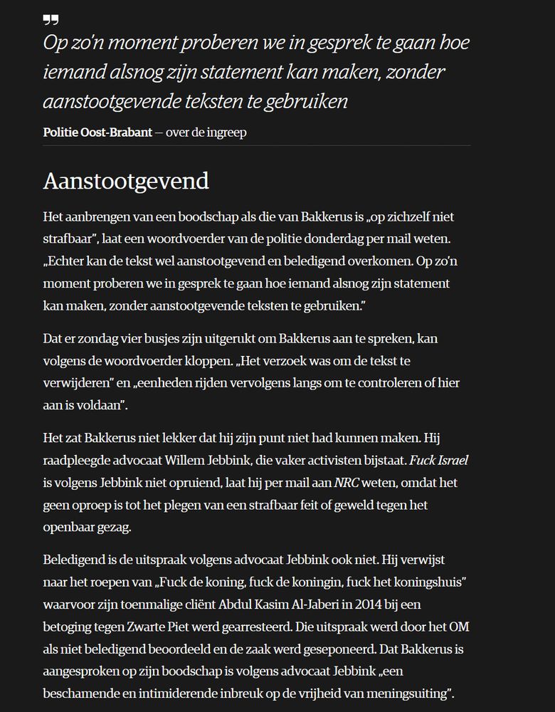     Op zo’n moment proberen we in gesprek te gaan hoe iemand alsnog zijn statement kan maken, zonder aanstootgevende teksten te gebruiken
    Politie Oost-Brabant over de ingreep

Aanstootgevend

Het aanbrengen van een boodschap als die van Bakkerus is „op zichzelf niet strafbaar”, laat een woordvoerder van de politie donderdag per mail weten. „Echter kan de tekst wel aanstootgevend en beledigend overkomen. Op zo’n moment proberen we in gesprek te gaan hoe iemand alsnog zijn statement kan maken, zonder aanstootgevende teksten te gebruiken.”

Dat er zondag vier busjes zijn uitgerukt om Bakkerus aan te spreken, kan volgens de woordvoerder kloppen. „Het verzoek was om de tekst te verwijderen” en „eenheden rijden vervolgens langs om te controleren of hier aan is voldaan”.

Het zat Bakkerus niet lekker dat hij zijn punt niet had kunnen maken. Hij raadpleegde advocaat Willem Jebbink, die vaker activisten bijstaat. Fuck Israel is volgens Jebbink niet opruiend, laat hij per mail aan NRC weten, omdat het geen oproep is tot het plegen van een strafbaar feit of geweld tegen het openbaar gezag.

Beledigend is de uitspraak volgens advocaat Jebbink ook niet. Hij verwijst naar het roepen van „Fuck de koning, fuck de koningin, fuck het koningshuis” waarvoor zijn toenmalige cliënt Abdul Kasim Al-Jaberi in 2014 bij een betoging tegen Zwarte Piet werd gearresteerd. Die uitspraak werd door het OM als niet beledigend beoordeeld en de zaak werd geseponeerd. Dat Bakkerus is aangesproken op zijn boodschap is volgens advocaat Jebbink „een beschamende en intimiderende inbreuk op de vrijheid van meningsuiting”.