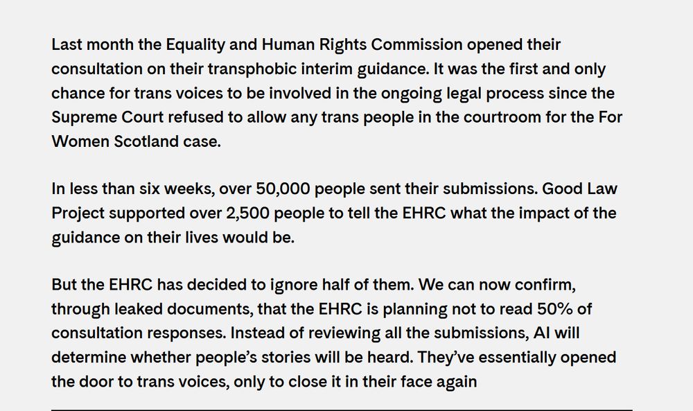 Last month the Equality and Human Rights Commission opened their consultation on their transphobic interim guidance. It was the first and only chance for trans voices to be involved in the ongoing legal process since the Supreme Court refused to allow any trans people in the courtroom for the For Women Scotland case.

In less than six weeks, over 50,000 people sent their submissions. Good Law Project supported over 2,500 people to tell the EHRC what the impact of the guidance on their lives would be.

But the EHRC has decided to ignore half of them. We can now confirm, through leaked documents, that the EHRC is planning not to read 50% of consultation responses. Instead of reviewing all the submissions, AI will determine whether people’s stories will be heard. They’ve essentially opened the door to trans voices, only to close it in their face again