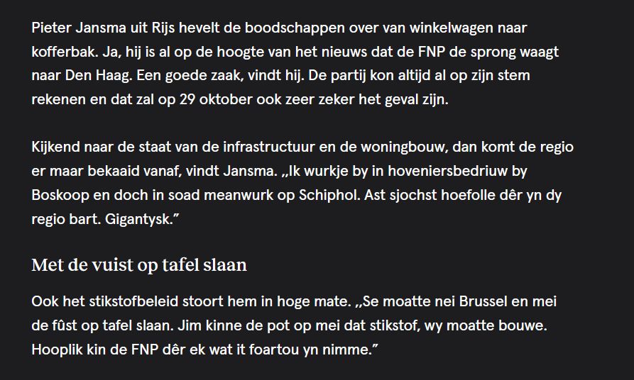  Pieter Jansma uit Rijs hevelt de boodschappen over van winkelwagen naar kofferbak. Ja, hij is al op de hoogte van het nieuws dat de FNP de sprong waagt naar Den Haag. Een goede zaak, vindt hij. De partij kon altijd al op zijn stem rekenen en dat zal op 29 oktober ook zeer zeker het geval zijn.

Kijkend naar de staat van de infrastructuur en de woningbouw, dan komt de regio er maar bekaaid vanaf, vindt Jansma. ,,Ik wurkje by in hoveniersbedriuw by Boskoop en doch in soad meanwurk op Schiphol. Ast sjochst hoefolle dêr yn dy regio bart. Gigantysk.”
Met de vuist op tafel slaan

Ook het stikstofbeleid stoort hem in hoge mate. ,,Se moatte nei Brussel en mei de fûst op tafel slaan. Jim kinne de pot op mei dat stikstof, wy moatte bouwe. Hooplik kin de FNP dêr ek wat it foartou yn nimme.” 