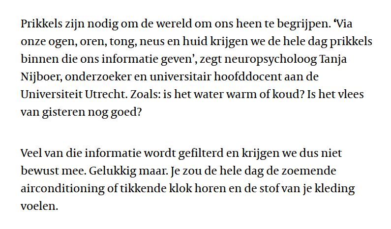 Prikkels zijn nodig om de wereld om ons heen te begrijpen. ‘Via onze ogen, oren, tong, neus en huid krijgen we de hele dag prikkels binnen die ons informatie geven’, zegt neuropsycholoog Tanja Nijboer, onderzoeker en universitair hoofddocent aan de Universiteit Utrecht. Zoals: is het water warm of koud? Is het vlees van gisteren nog goed?

Veel van die informatie wordt gefilterd en krijgen we dus niet bewust mee. Gelukkig maar. Je zou de hele dag de zoemende airconditioning of tikkende klok horen en de stof van je kleding voelen.