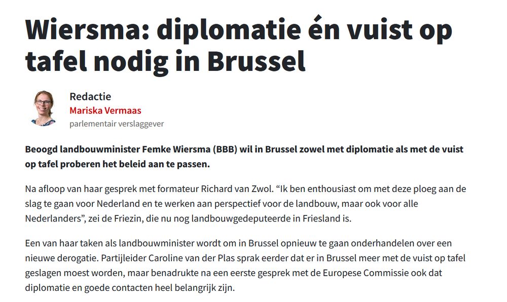 Wiersma: diplomatie én vuist op tafel nodig in Brussel

Redactie
Mariska Vermaas

parlementair verslaggever

Beoogd landbouwminister Femke Wiersma (BBB) wil in Brussel zowel met diplomatie als met de vuist op tafel proberen het beleid aan te passen. 

Na afloop van haar gesprek met formateur Richard van Zwol. “Ik ben enthousiast om met deze ploeg aan de slag te gaan voor Nederland en te werken aan perspectief voor de landbouw, maar ook voor alle Nederlanders”, zei de Friezin, die nu nog landbouwgedeputeerde in Friesland is. 

Een van haar taken als landbouwminister wordt om in Brussel opnieuw te gaan onderhandelen over een nieuwe derogatie. Partijleider Caroline van der Plas sprak eerder dat er in Brussel meer met de vuist op tafel geslagen moest worden, maar benadrukte na een eerste gesprek met de Europese Commissie ook dat diplomatie en goede contacten heel belangrijk zijn. 