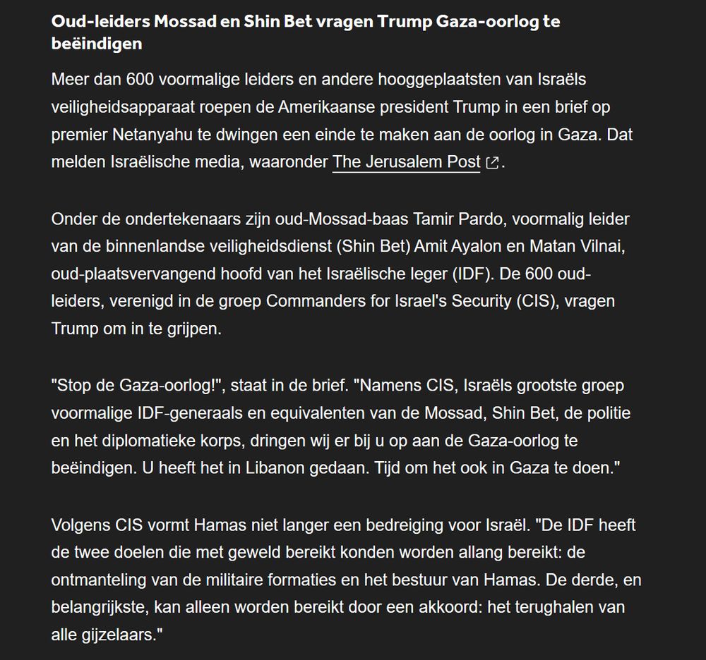 Oud-leiders Mossad en Shin Bet vragen Trump Gaza-oorlog te beëindigen

Meer dan 600 voormalige leiders en andere hooggeplaatsten van Israëls veiligheidsapparaat roepen de Amerikaanse president Trump in een brief op premier Netanyahu te dwingen een einde te maken aan de oorlog in Gaza. Dat melden Israëlische media, waaronder The Jerusalem Post.

Onder de ondertekenaars zijn oud-Mossad-baas Tamir Pardo, voormalig leider van de binnenlandse veiligheidsdienst (Shin Bet) Amit Ayalon en Matan Vilnai, oud-plaatsvervangend hoofd van het Israëlische leger (IDF). De 600 oud-leiders, verenigd in de groep Commanders for Israel's Security (CIS), vragen Trump om in te grijpen.

"Stop de Gaza-oorlog!", staat in de brief. "Namens CIS, Israëls grootste groep voormalige IDF-generaals en equivalenten van de Mossad, Shin Bet, de politie en het diplomatieke korps, dringen wij er bij u op aan de Gaza-oorlog te beëindigen. U heeft het in Libanon gedaan. Tijd om het ook in Gaza te doen."

Volgens CIS vormt Hamas niet langer een bedreiging voor Israël. "De IDF heeft de twee doelen die met geweld bereikt konden worden allang bereikt: de ontmanteling van de militaire formaties en het bestuur van Hamas. De derde, en belangrijkste, kan alleen worden bereikt door een akkoord: het terughalen van alle gijzelaars."