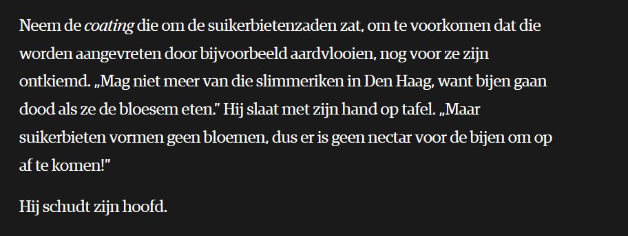 Neem de coating die om de suikerbietenzaden zat, om te voorkomen dat die worden aangevreten door bijvoorbeeld aardvlooien, nog voor ze zijn ontkiemd. „Mag niet meer van die slimmeriken in Den Haag, want bijen gaan dood als ze de bloesem eten.” Hij slaat met zijn hand op tafel. „Maar suikerbieten vormen geen bloemen, dus er is geen nectar voor de bijen om op af te komen!”

Hij schudt zijn hoofd.