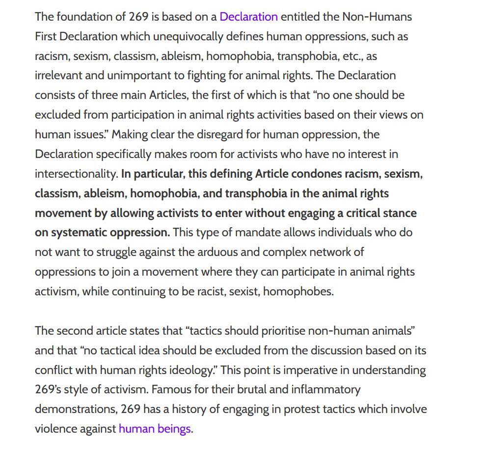 The foundation of 269 is based on a Declaration entitled the Non-Humans First Declaration which unequivocally defines human oppressions, such as racism, sexism, classism, ableism, homophobia, transphobia, etc., as irrelevant and unimportant to fighting for animal rights. The Declaration consists of three main Articles, the first of which is that “no one should be excluded from participation in animal rights activities based on their views on human issues.” Making clear the disregard for human oppression, the Declaration specifically makes room for activists who have no interest in intersectionality. In particular, this defining Article condones racism, sexism, classism, ableism, homophobia, and transphobia in the animal rights movement by allowing activists to enter without engaging a critical stance on systematic oppression. This type of mandate allows individuals who do not want to struggle against the arduous and complex network of oppressions to join a movement where they can participate in animal rights activism, while continuing to be racist, sexist, homophobes.

The second article states that “tactics should prioritise non-human animals” and that “no tactical idea should be excluded from the discussion based on its conflict with human rights ideology.” This point is imperative in understanding 269’s style of activism. Famous for their brutal and inflammatory demonstrations, 269 has a history of engaging in protest tactics which involve violence against human beings.