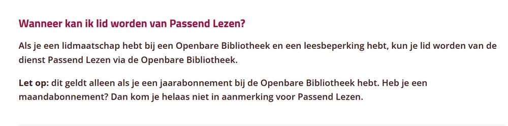 Wanneer kan ik lid worden van Passend Lezen?

Als je een lidmaatschap hebt bij een Openbare Bibliotheek en een leesbeperking hebt, kun je lid worden van de dienst Passend Lezen via de Openbare Bibliotheek.

Let op: dit geldt alleen als je een jaarabonnement bij de Openbare Bibliotheek hebt. Heb je een maandabonnement? Dan kom je helaas niet in aanmerking voor Passend Lezen.