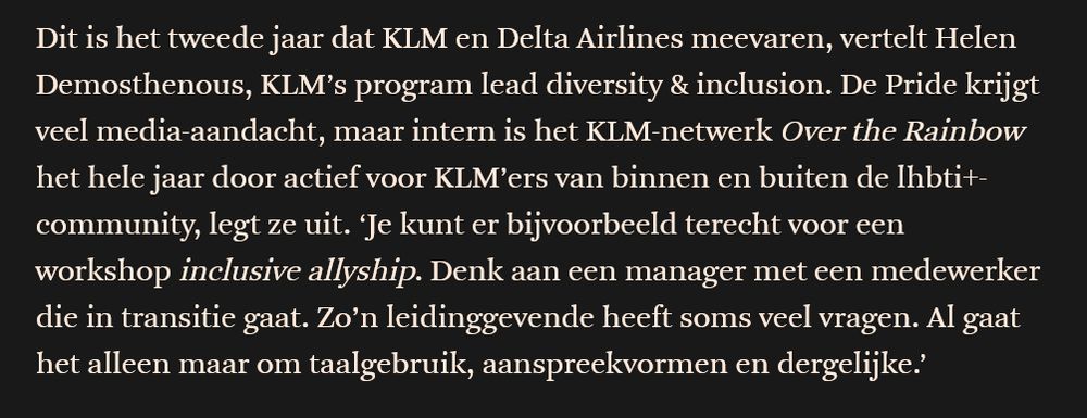 

Dit is het tweede jaar dat KLM en Delta Airlines meevaren, vertelt Helen Demosthenous, KLM’s program lead diversity & inclusion. De Pride krijgt veel media-aandacht, maar intern is het KLM-netwerk Over the Rainbow het hele jaar door actief voor KLM’ers van binnen en buiten de lhbti+-community, legt ze uit. ‘Je kunt er bijvoorbeeld terecht voor een workshop inclusive allyship. Denk aan een manager met een medewerker die in transitie gaat. Zo’n leidinggevende heeft soms veel vragen. Al gaat het alleen maar om taalgebruik, aanspreekvormen en dergelijke.’ 
