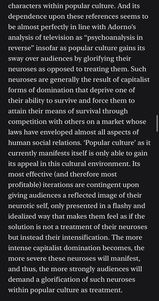 Screenshot of text: And its dependence upon these references seems to be almost perfectly in line with Adorno's analysis of television as "psychoanalysis in reverse" insofar as popular culture gains its sway over audiences by glorifying their neuroses as opposed to treating them. Such neuroses are generally the result of capitalist forms of domination that deprive one of their ability to survive and force them to attain their means of survival through competition with others on a market whose laws have enveloped almost all aspects of human social relations. 'Popular culture' as it currently manifests itself is only able to gain its appeal in this cultural environment. Its most effective (and therefore most profitable) iterations are contingent upon giving audiences a reflected image of their neurotic self, only presented in a flashy and idealized way that makes them feel as if the solution is not a treatment of their neuroses but instead their intensification. The more intense capitalist domination becomes, the more severe these neuroses will manifest, and thus, the more strongly audiences will demand a glorification of such neuroses within popular culture as treatment.