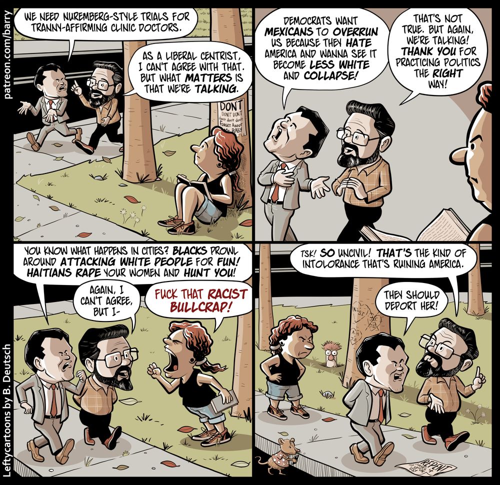 This cartoon has four panels, all featuring the same three characters. Charlie, a white man in a suit and tie. Ezra, a white man in more casual clothing. And Reader, a Latina wearing shorts and a black tank.

PANEL 1

Charlie and Ezra are walking together. Nearby, Reader sits at the base of a tree, reading a book, and overhears.

CHARLIE: We need Nuremberg-style trials for tranny-affirming clinic doctors.

EZRA: As a liberal centrist, I can’t agree with that. But what matters is that we’re talking.

PANEL 2

The woman looks annoyed.

CHARLIE: Democrats want Mexicans to overrun us because they hate America and wanna see it become less white and collapse!

EZRA: That’s not true. But again, we’re talking! Thank you for practicing politics the right way!

PANEL 3

The woman stands up, yelling angrily at the two men.

CHARLIE: You know what happens in the cities? Blacks prowl around attacking white people for fun! Haitians rape your women and hunt you!

EZRA: Again, I can’t agree. But I–

READER: Fuck that racist bullcrap!

PANEL 4

Ezra and Charlie walk on, not speaking to the woman, who watches them leave with an annoyed expression.

EZRA: Tsk! So uncivil! That’s the kind of intolerance that’s ruining America.

CHARLIE: They should deport her!


