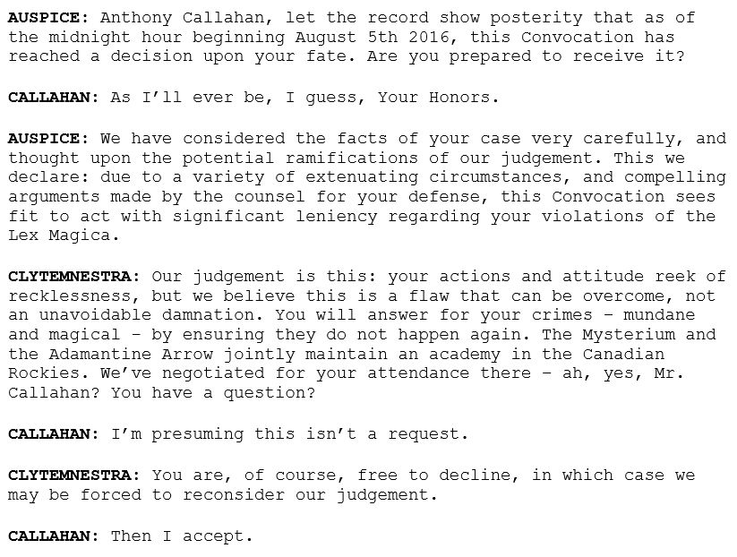 AUSPICE: Anthony Callahan, let the record show posterity that as of the midnight hour beginning August 5th 2016, this Convocation has reached a decision upon your fate. Are you prepared to receive it?

CALLAHAN: As I’ll ever be, I guess, Your Honors.

AUSPICE: We have considered the facts of your case very carefully, and thought upon the potential ramifications of our judgement. This we declare: due to a variety of extenuating circumstances, and compelling arguments made by the counsel for your defense, this Convocation sees fit to act with significant leniency regarding your violations of the Lex Magica.

CLYTEMNESTRA: Our judgement is this: your actions and attitude reek of recklessness, but we believe this is a flaw that can be overcome, not an unavoidable damnation. You will answer for your crimes – mundane and magical - by ensuring they do not happen again. The Mysterium and the Adamantine Arrow jointly maintain an academy in the Canadian Rockies. We’ve negotiated for your attendance there – ah, yes, Mr. Callahan? You have a question?

CALLAHAN: I’m presuming this isn’t a request.

CLYTEMNESTRA: You are, of course, free to decline, in which case we may be forced to reconsider our judgement.

CALLAHAN: Then I accept.