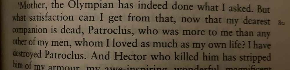 But what satisfaction can I get from that, now that my dearest companion is dead, Patroclus, who was more to me than any other of my men, whom I loved as much as my own life? I have destroyed Patroclus.
