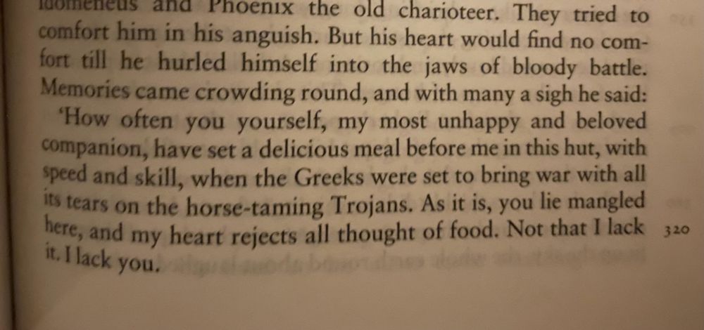They tried to comfort him in his anguish. But his heart would find no comfort till he hurled himself into the jaws of bloody battle.
Memories came crowding round, and with many a sigh he said:
How often you yourself, my most unhappy and beloved companion, have set a delicious meal before me in this hut, with speed and skill, when the Greeks were set to bring war with all its tears on the horse-taming Trojans. As it is, you lie mangled here, and my heart rejects all thought of food. Not that I lack it. I lack you.