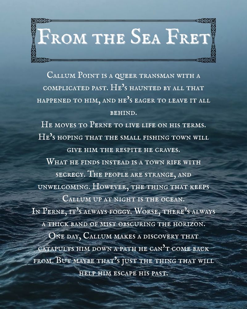 Outlined text over a dark blue ocean. The horizon is obscured by fog.
The text reads: From the Sea Fret. Callum Point is a queer transman with a complicated past. He’s haunted by all that happened to him, and he’s eager to leave it all behind.
He moves to Perne to live life on his terms.  He’s hoping that the small fishing town will give him the respite he craves.
What he finds instead is a town rife with secrecy. The people are strange, and unwelcoming. However, the thing that keeps Callum up at night is the ocean.
In Perne, it’s always foggy. Worse, there’s always a thick band of mist obscuring the horizon.
One day, Callum makes a discovery that catapults him down a path he can’t come back from. But maybe that’s just the thing that will help him escape his past.