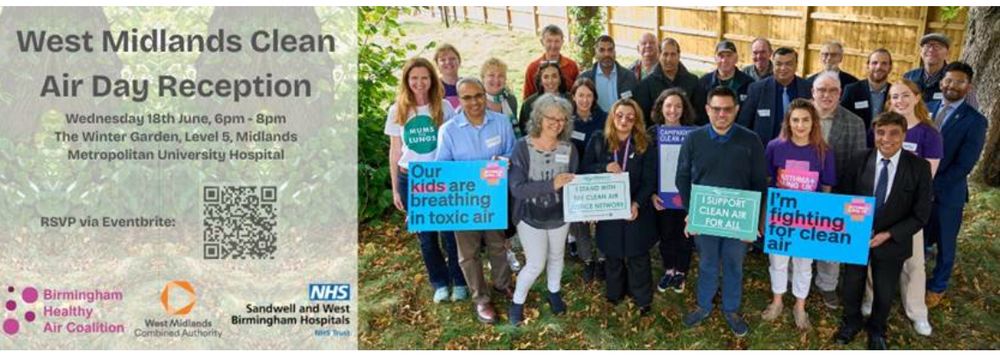 West Midlands Clean
Air Day Reception
Wednesday 18th June, 6pm - 8pm
The Winter Garden, Level 5, Midlands Metropolitan University Hospital
RSVP via Eventbrite:
Birmingham
Healthy
Air Coalition
NHS
Sandwell and West Birmingham Hospitals

+ Photo of a group of people, some of whom are holding placards: ‘our kids are breathing in toxic air’, ‘I’m fighting for clean air’ 