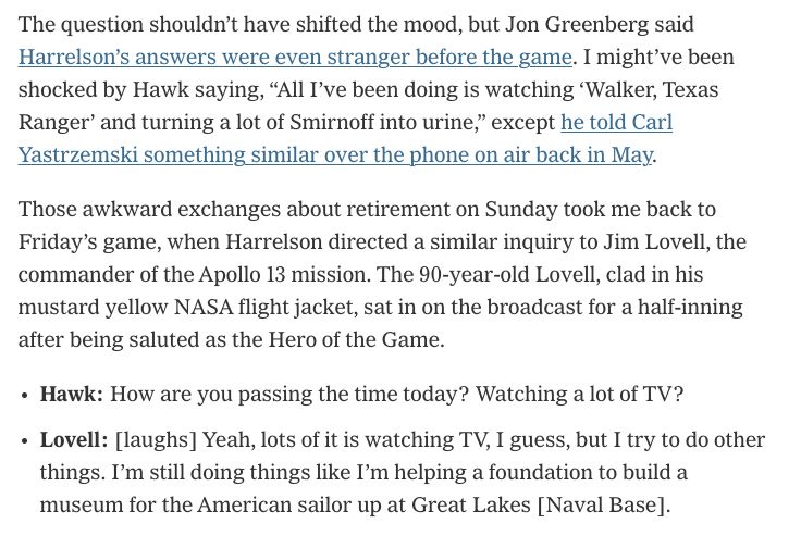 The question shouldn’t have shifted the mood, but Jon Greenberg said Harrelson’s answers were even stranger before the game. I might’ve been shocked by Hawk saying, “All I’ve been doing is watching ‘Walker, Texas Ranger’ and turning a lot of Smirnoff into urine,” except he told Carl Yastrzemski something similar over the phone on air back in May.

Those awkward exchanges about retirement on Sunday took me back to Friday’s game, when Harrelson directed a similar inquiry to Jim Lovell, the commander of the Apollo 13 mission. The 90-year-old Lovell, clad in his mustard yellow NASA flight jacket, sat in on the broadcast for a half-inning after being saluted as the Hero of the Game.

Hawk: How are you passing the time today? Watching a lot of TV?
Lovell: [laughs] Yeah, lots of it is watching TV, I guess, but I try to do other things. I’m still doing things like I’m helping a foundation to build a museum for the American sailor up at Great Lakes [Naval Base].