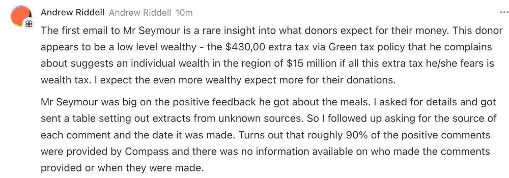 The first email to Mr Seymour is a rare insight into what donors expect for their money. This donor appears to be a low level wealthy - the $430,00 extra tax via Green tax policy that he complains about suggests an individual wealth in the region of $15 million if all this extra tax he/she fears is wealth tax. I expect the even more wealthy expect more for their donations.

Mr Seymour was big on the positive feedback he got about the meals. I asked for details and got sent a table setting out extracts from unknown sources. So I followed up asking for the source of each comment and the date it was made. Turns out that roughly 90% of the positive comments were provided by Compass and there was no information available on who made the comments provided or when they were made. 