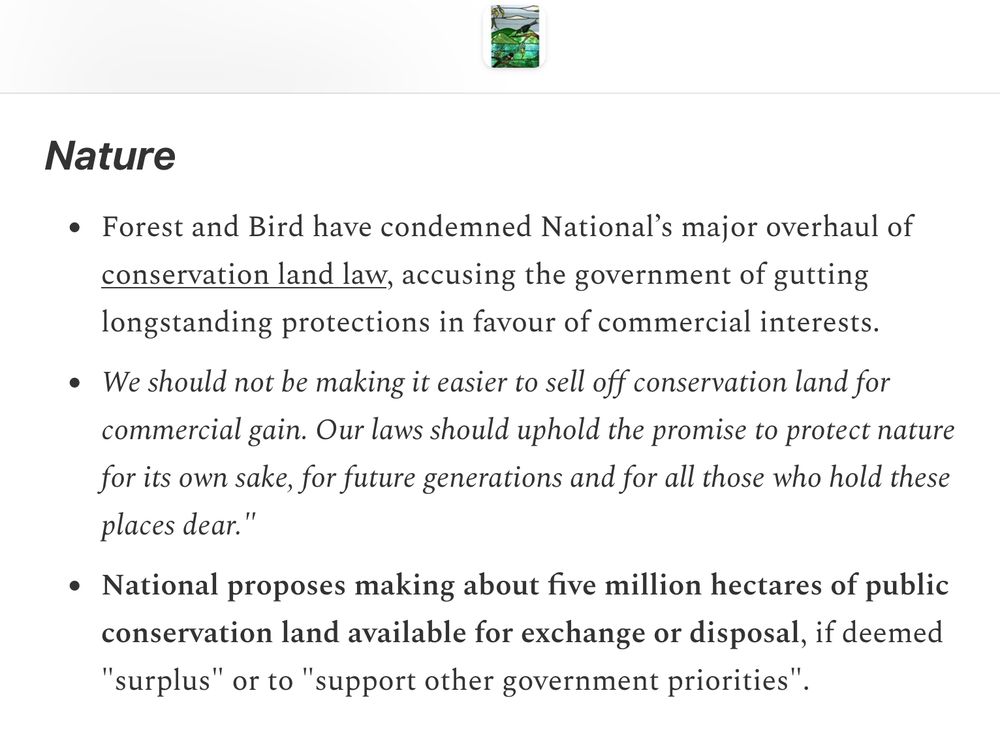 Nature

    Forest and Bird have condemned National’s major overhaul of conservation land law, accusing the government of gutting longstanding protections in favour of commercial interests.

    We should not be making it easier to sell off conservation land for commercial gain. Our laws should uphold the promise to protect nature for its own sake, for future generations and for all those who hold these places dear."

    National proposes making about five million hectares of public conservation land available for exchange or disposal, if deemed "surplus" or to "support other government priorities".