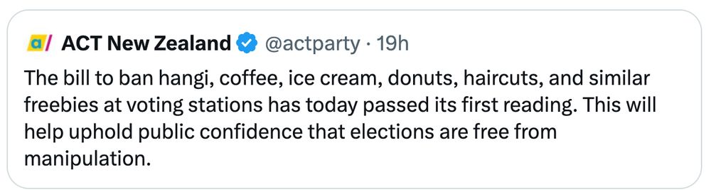 ACT NZ post
The bill to ban hangi, coffee, ice cream, donuts, haircuts, and similar freebies at voting stations has today passed its first reading. This will help uphold public confidence that elections are free from manipulation.